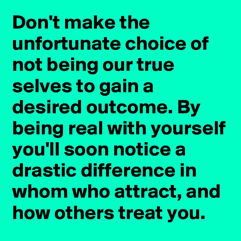 Don't make the unfortunate choice of not being our true selves to gain a desired outcome. By being real with yourself you'll soon notice a drastic difference in whom who attract, and how others treat you. 