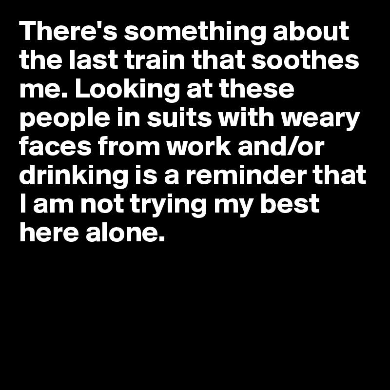 There's something about the last train that soothes me. Looking at these people in suits with weary faces from work and/or drinking is a reminder that I am not trying my best here alone.



