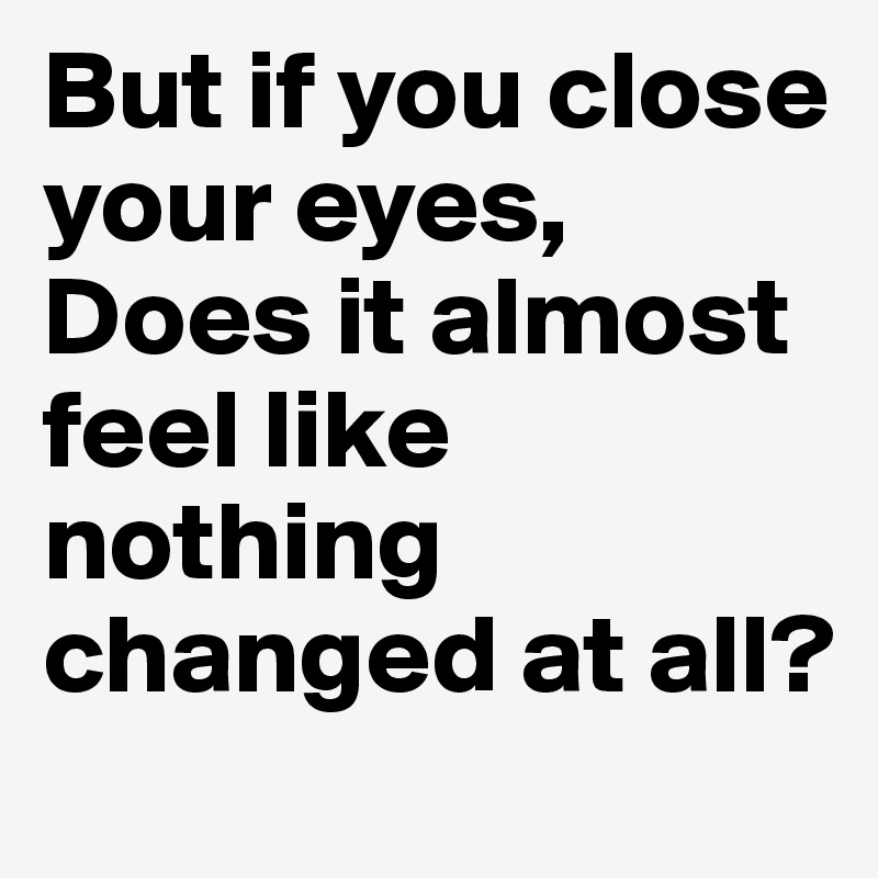 But if you close your eyes,
Does it almost feel like nothing changed at all?