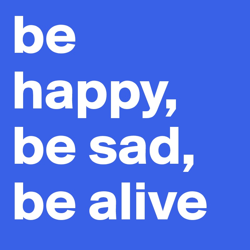 be happy, be sad, be alive