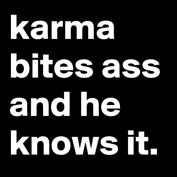 karma bites ass and he knows it.