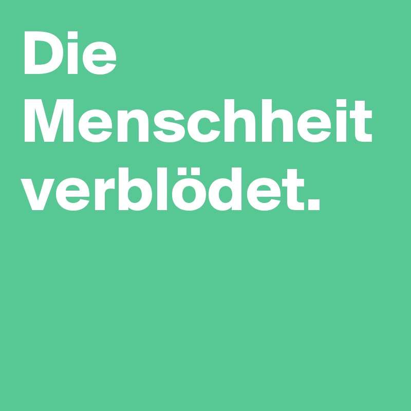 Die Menschheit verblödet. 