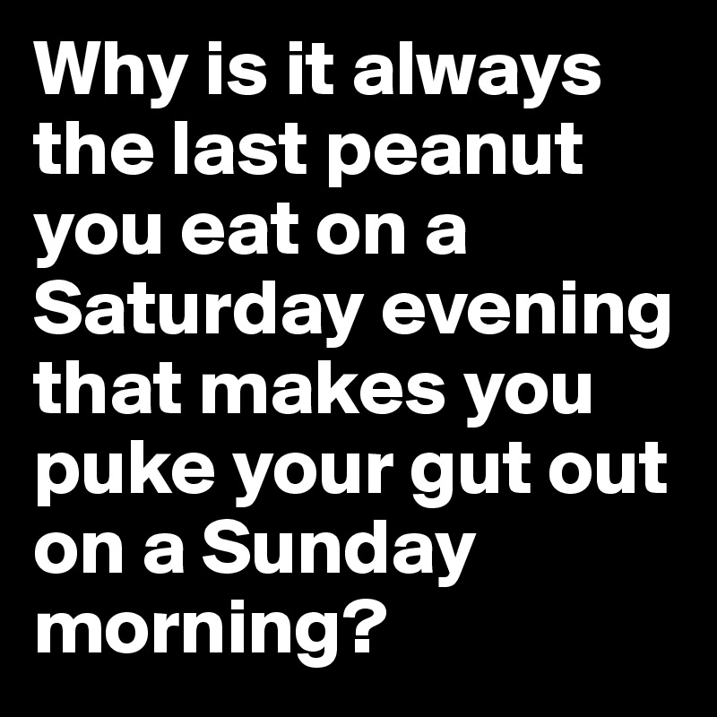 Why is it always the last peanut you eat on a Saturday evening that makes you puke your gut out on a Sunday morning?