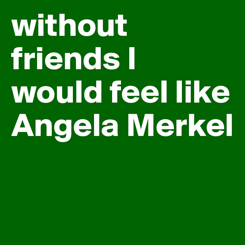 without friends I would feel like Angela Merkel

