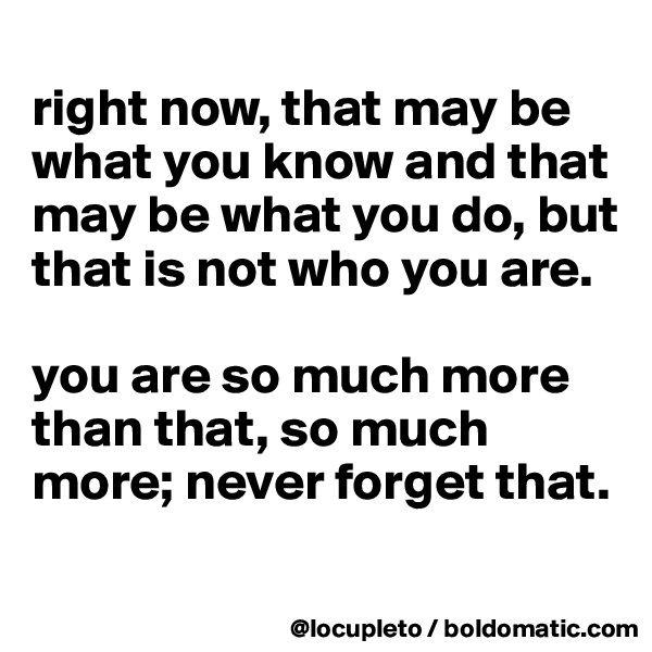 
right now, that may be what you know and that may be what you do, but that is not who you are. 

you are so much more than that, so much more; never forget that. 
