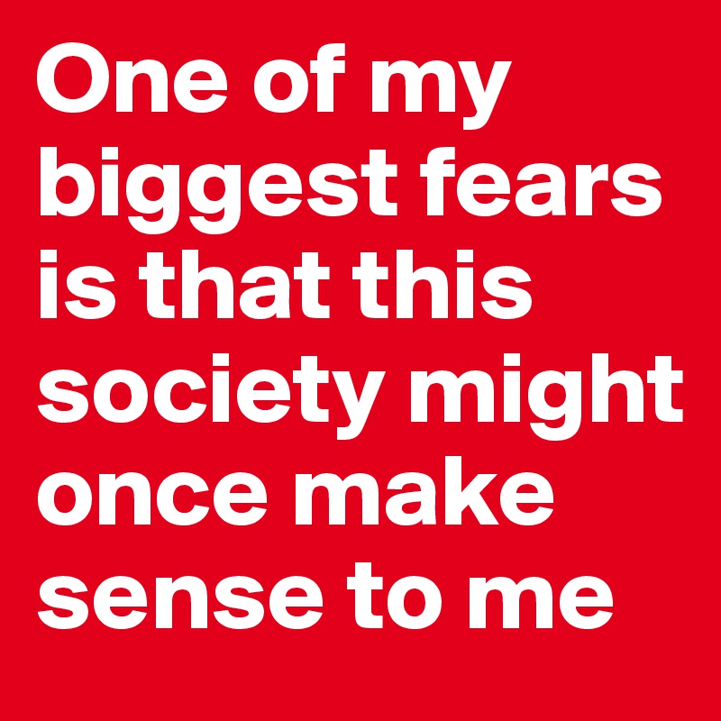 One of my biggest fears is that this society might once make sense to me