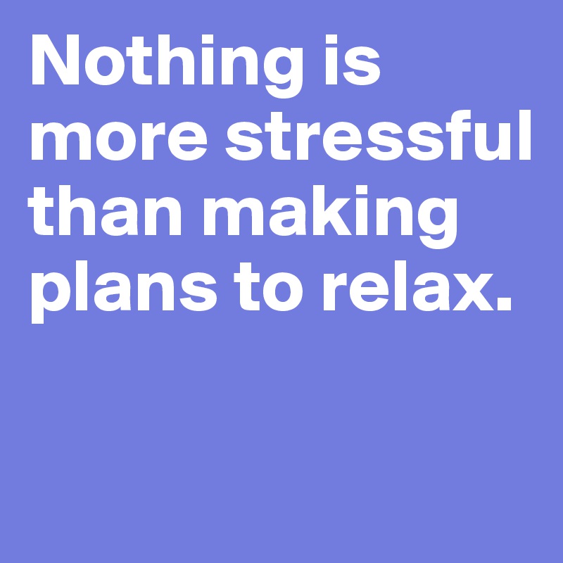 Nothing is more stressful than making plans to relax.

