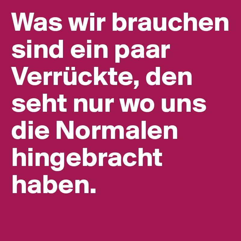 Was wir brauchen sind ein paar Verrückte, den seht nur wo uns die Normalen hingebracht haben. 