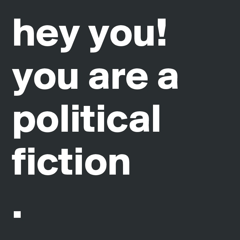 hey you!
you are a political fiction
.