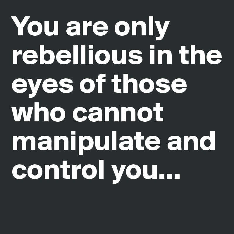 You are only rebellious in the eyes of those who cannot manipulate and control you...
