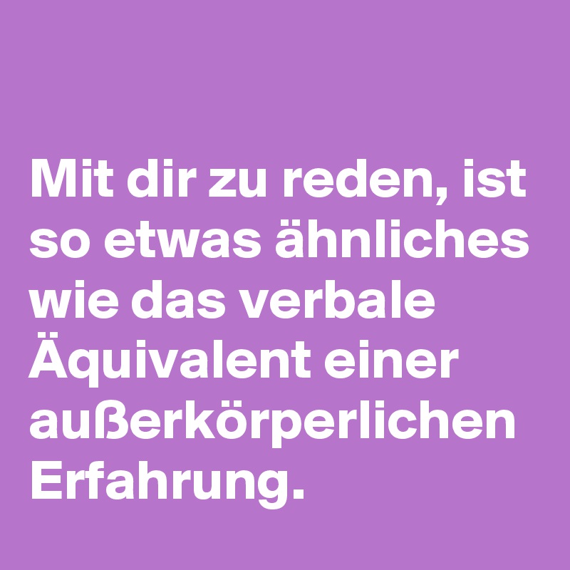 

Mit dir zu reden, ist so etwas ähnliches wie das verbale Äquivalent einer außerkörperlichen Erfahrung.