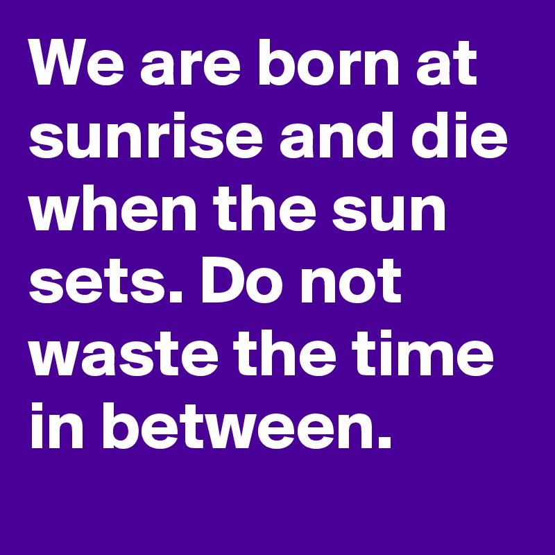 We are born at sunrise and die when the sun sets. Do not waste the time in between.