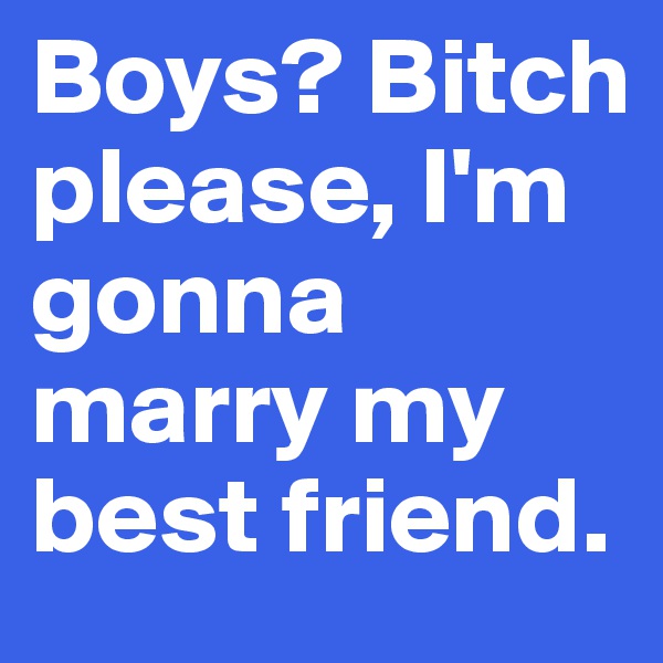 Boys? Bitch please, I'm gonna marry my best friend.