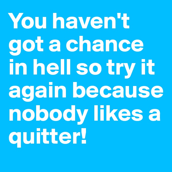 You haven't got a chance in hell so try it again because nobody likes a quitter!