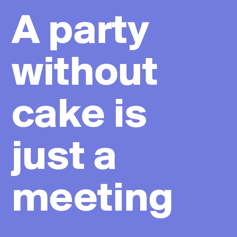 A party without cake is just a meeting