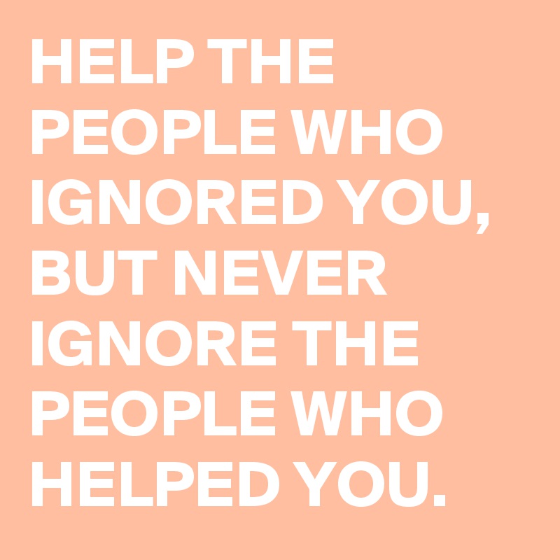 HELP THE PEOPLE WHO IGNORED YOU, BUT NEVER IGNORE THE PEOPLE WHO HELPED ...
