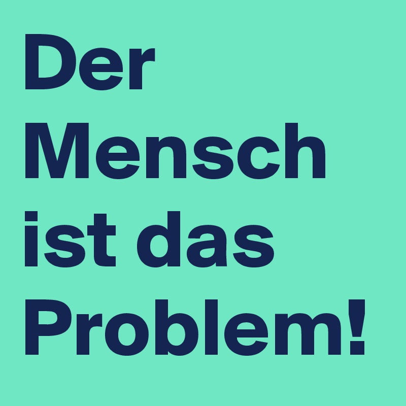 Der Mensch ist das Problem!