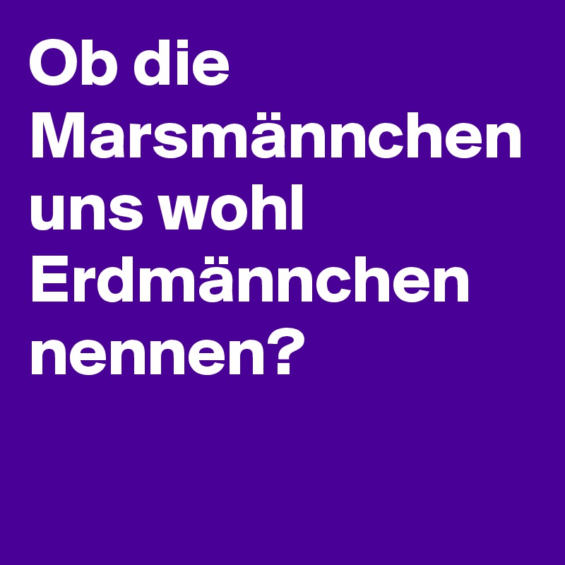 Ob die Marsmännchen uns wohl Erdmännchen nennen?