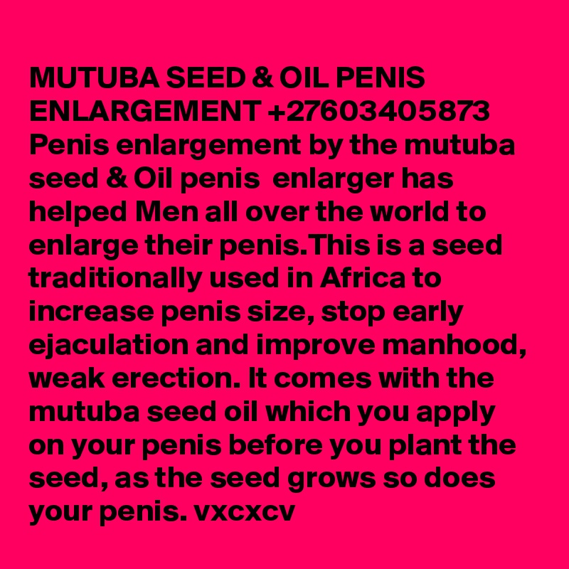  
MUTUBA SEED & OIL PENIS ENLARGEMENT +27603405873
Penis enlargement by the mutuba seed & Oil penis  enlarger has helped Men all over the world to enlarge their penis.This is a seed traditionally used in Africa to increase penis size, stop early ejaculation and improve manhood, weak erection. It comes with the mutuba seed oil which you apply on your penis before you plant the seed, as the seed grows so does your penis. vxcxcv