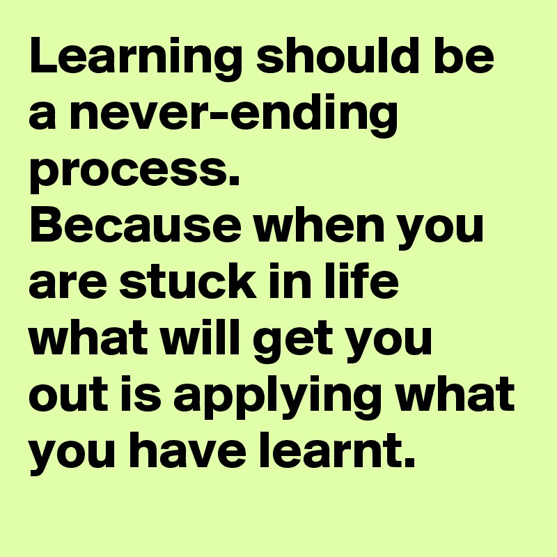 Learning should be a never-ending process.
Because when you are stuck in life what will get you out is applying what you have learnt.