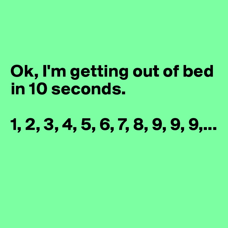 


Ok, I'm getting out of bed in 10 seconds.

1, 2, 3, 4, 5, 6, 7, 8, 9, 9, 9,...



