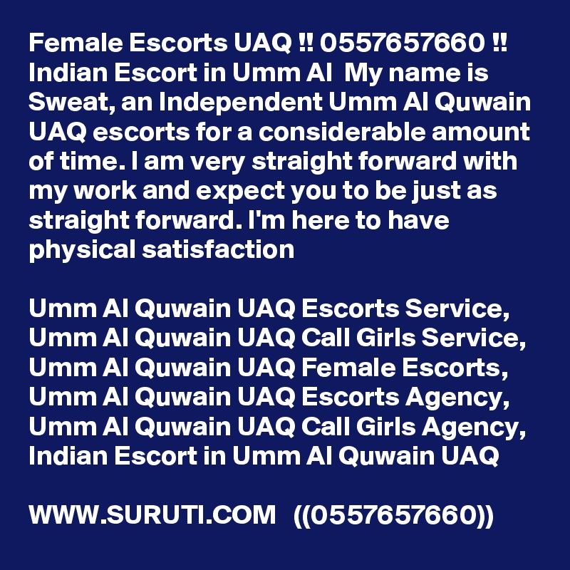 Female Escorts UAQ !! 0557657660 !! Indian Escort in Umm Al  My name is Sweat, an Independent Umm Al Quwain UAQ escorts for a considerable amount of time. I am very straight forward with my work and expect you to be just as straight forward. I'm here to have physical satisfaction

Umm Al Quwain UAQ Escorts Service,  Umm Al Quwain UAQ Call Girls Service,  Umm Al Quwain UAQ Female Escorts,  Umm Al Quwain UAQ Escorts Agency,  Umm Al Quwain UAQ Call Girls Agency,  Indian Escort in Umm Al Quwain UAQ

WWW.SURUTI.COM   ((0557657660))