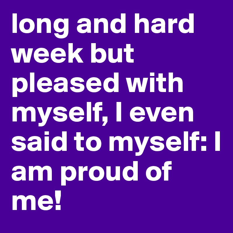 long and hard week but pleased with myself, I even said to myself: I am proud of me!