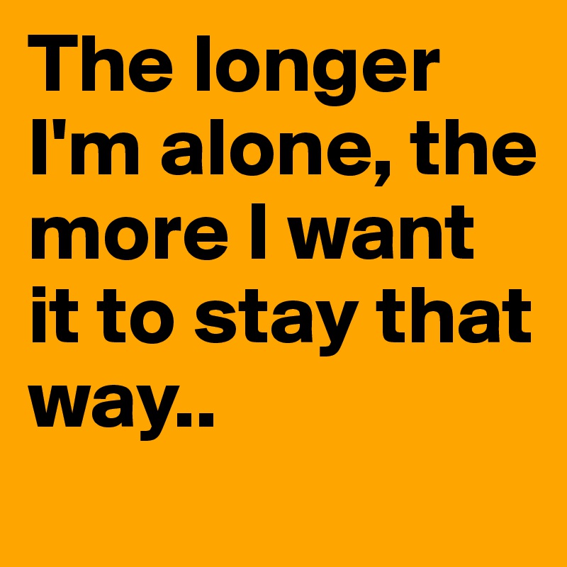 The longer I'm alone, the more I want it to stay that way..