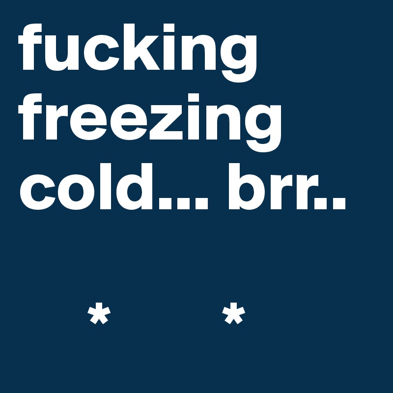 fucking freezing cold... brr.. 
    
     *        *