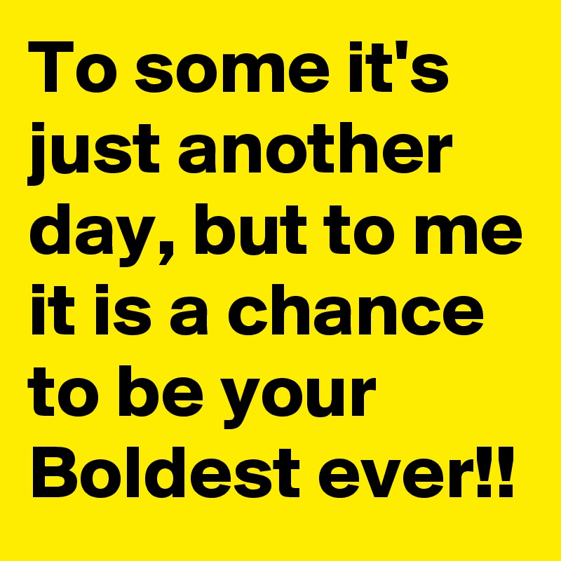 To some it's just another day, but to me it is a chance to be your Boldest ever!!