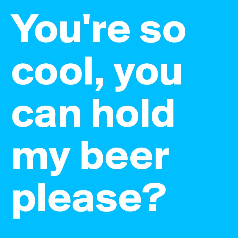 You're so cool, you can hold my beer please?