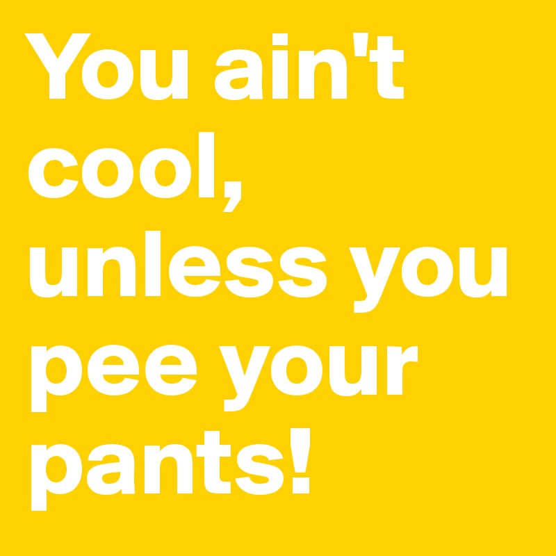 You ain't cool, unless you pee your pants!