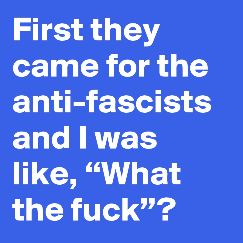 First they came for the anti-fascists and I was like, “What the fuck”?