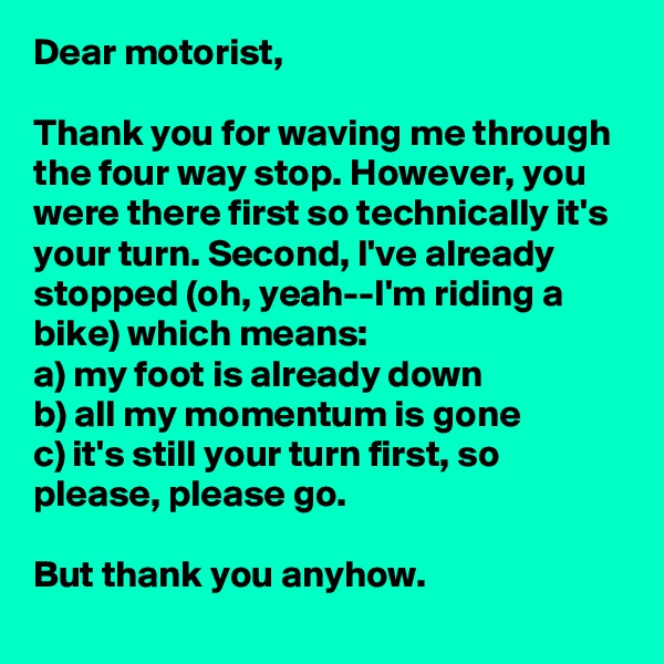 Dear motorist,

Thank you for waving me through the four way stop. However, you were there first so technically it's your turn. Second, I've already stopped (oh, yeah--I'm riding a bike) which means:
a) my foot is already down 
b) all my momentum is gone 
c) it's still your turn first, so please, please go. 

But thank you anyhow. 