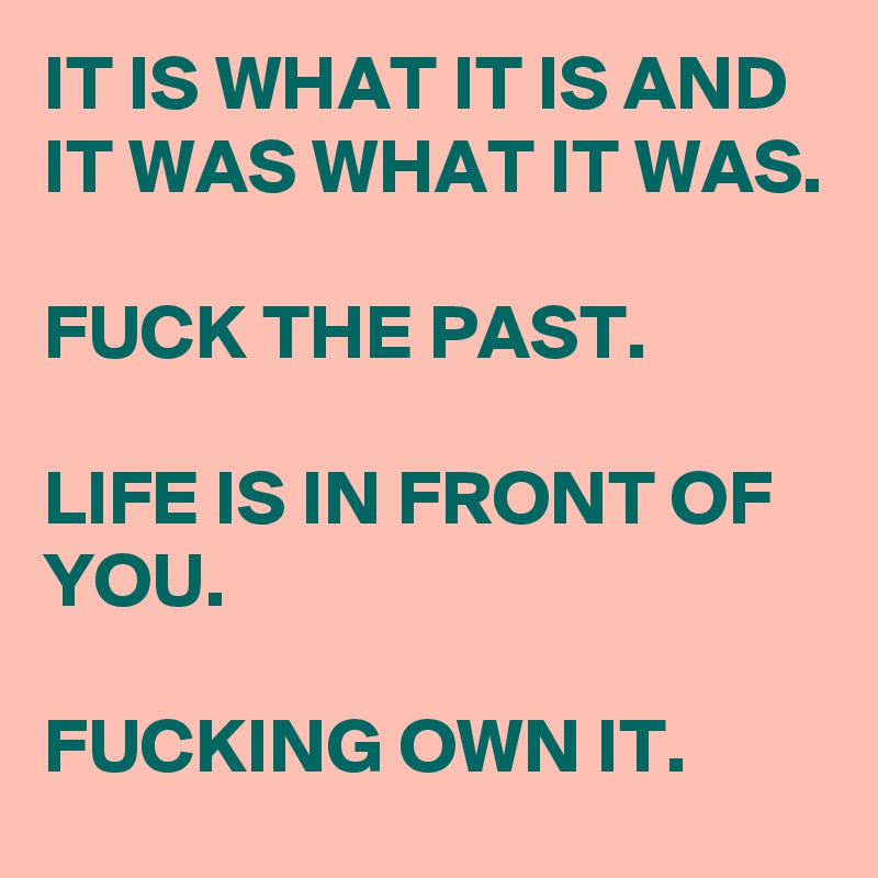 IT IS WHAT IT IS AND IT WAS WHAT IT WAS.

FUCK THE PAST.

LIFE IS IN FRONT OF YOU.

FUCKING OWN IT.