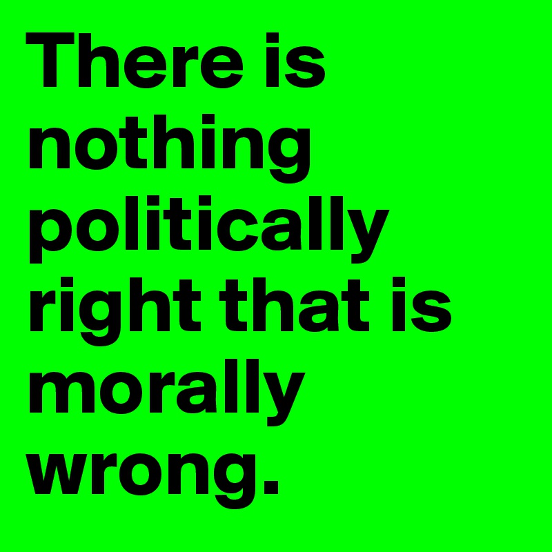 There is nothing politically right that is morally wrong.