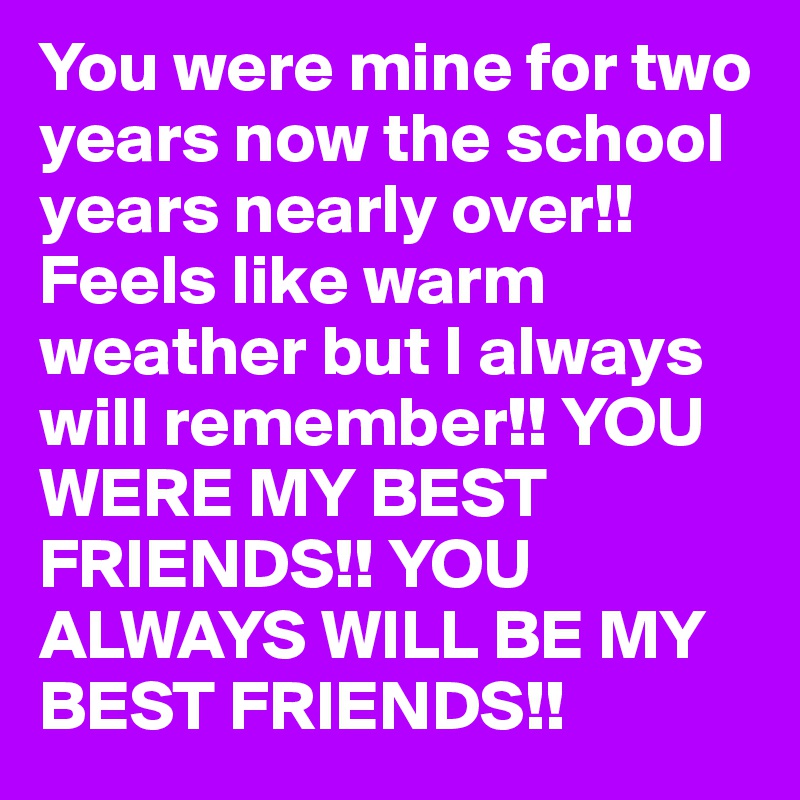 You were mine for two years now the school years nearly over!! Feels like warm weather but I always will remember!! YOU WERE MY BEST FRIENDS!! YOU ALWAYS WILL BE MY BEST FRIENDS!!