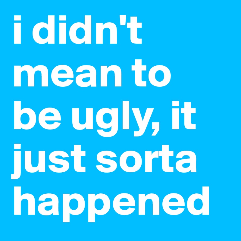 i didn't mean to be ugly, it just sorta happened
