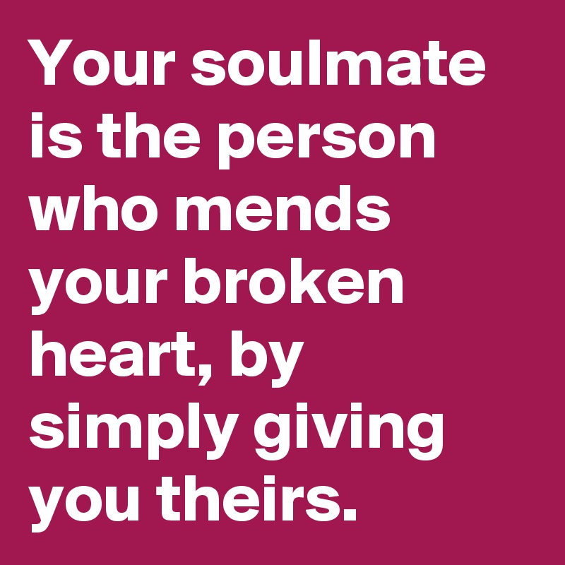 Your soulmate is the person who mends your broken heart, by simply giving you theirs.