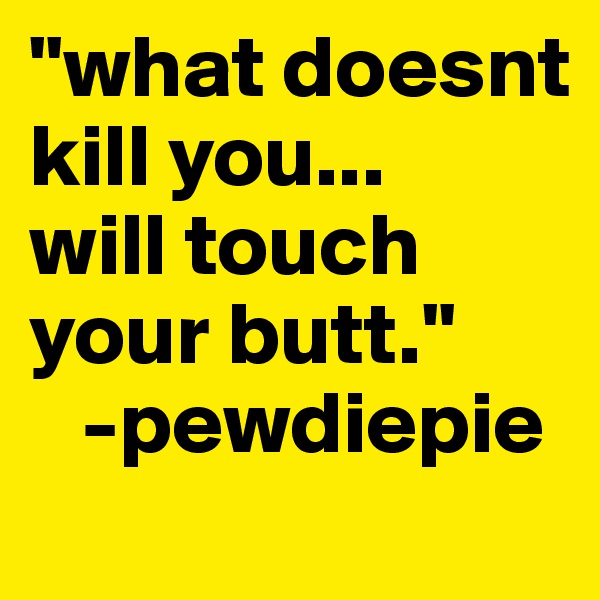 "what doesnt kill you...
will touch your butt."
   -pewdiepie