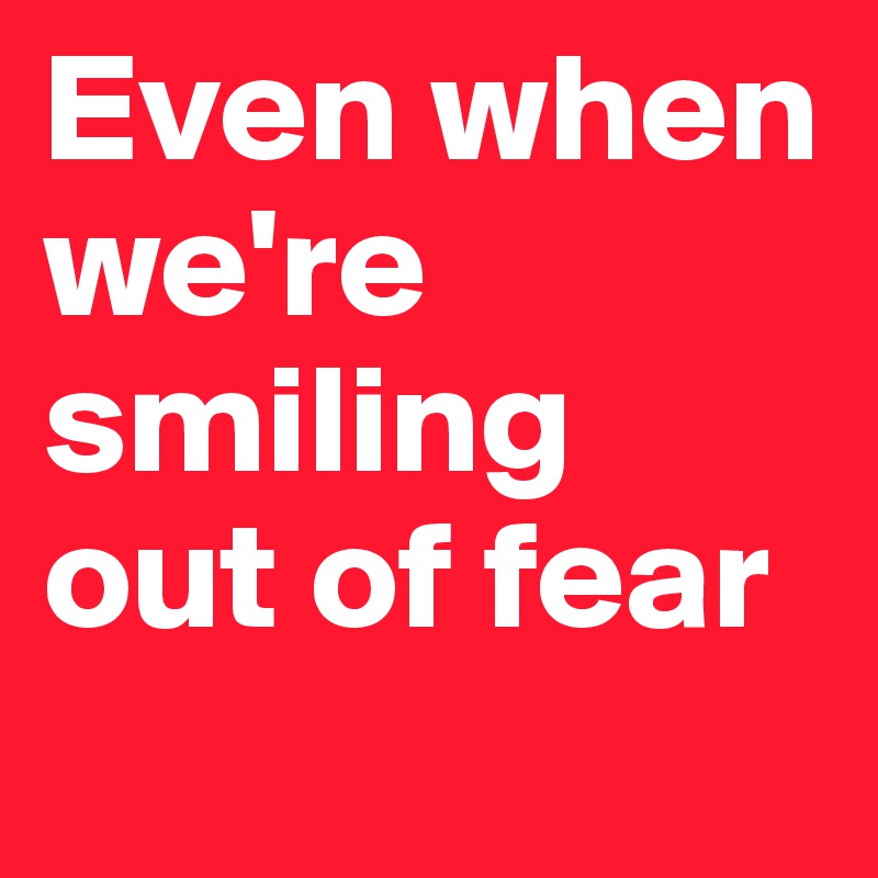 Even when we're smiling out of fear
