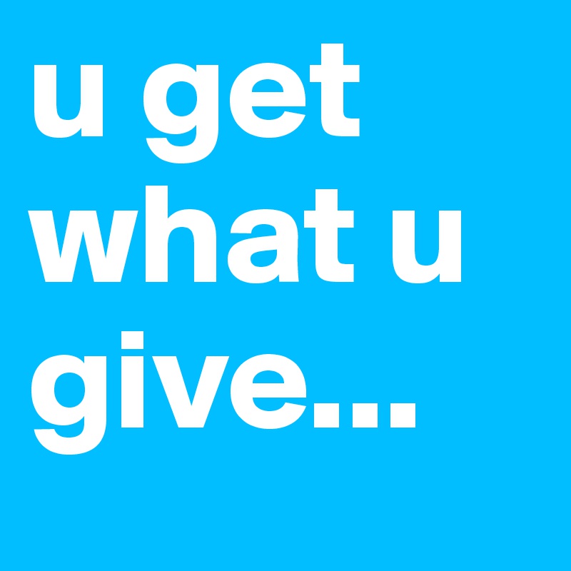 u get what u give...