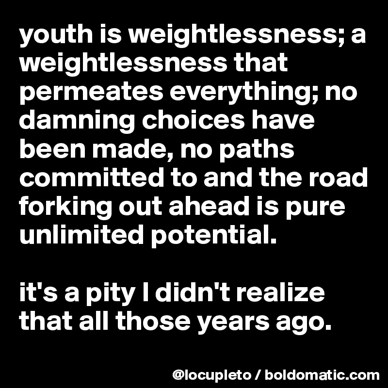 youth is weightlessness; a weightlessness that permeates everything; no damning choices have been made, no paths committed to and the road forking out ahead is pure unlimited potential. 

it's a pity I didn't realize that all those years ago. 
