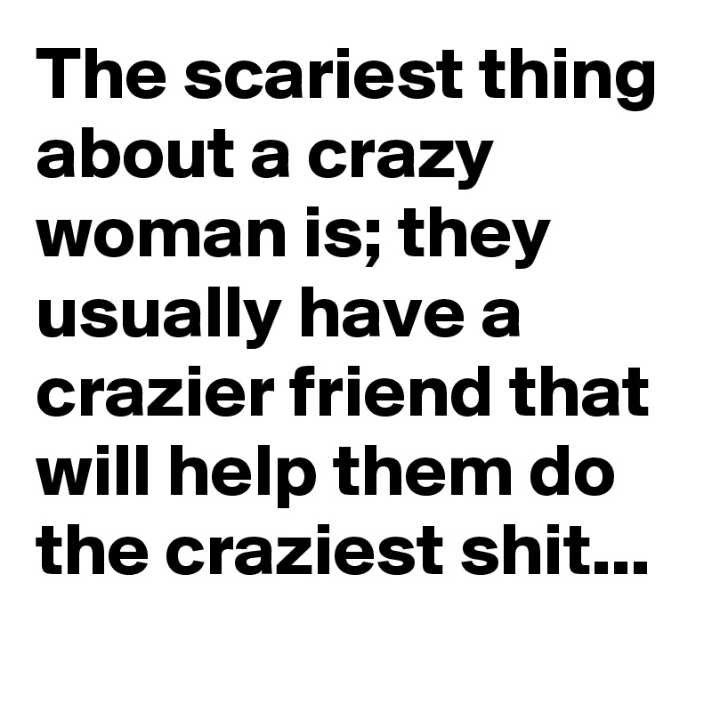 The scariest thing about a crazy woman is; they usually have a crazier friend that will help them do the craziest shit... 