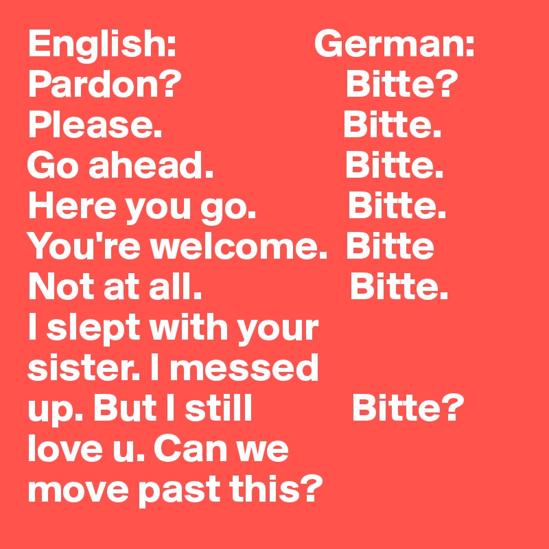 English:                 German:
Pardon?                    Bitte?
Please.                      Bitte.
Go ahead.                Bitte.
Here you go.           Bitte.
You're welcome.  Bitte
Not at all.                  Bitte.
I slept with your   
sister. I messed 
up. But I still            Bitte?
love u. Can we
move past this?