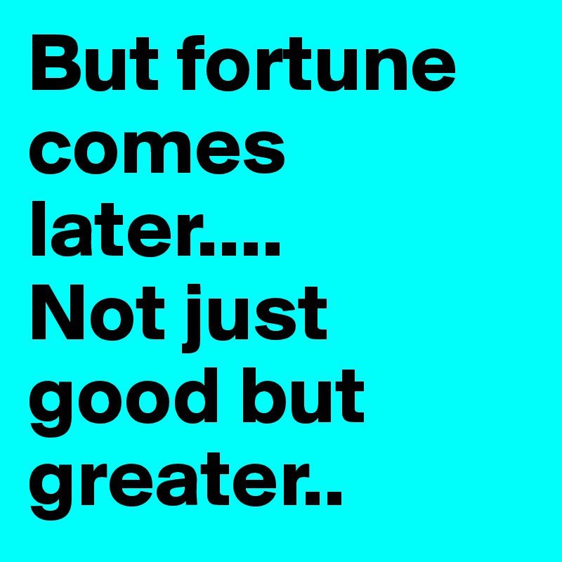 But fortune comes later....
Not just good but greater..