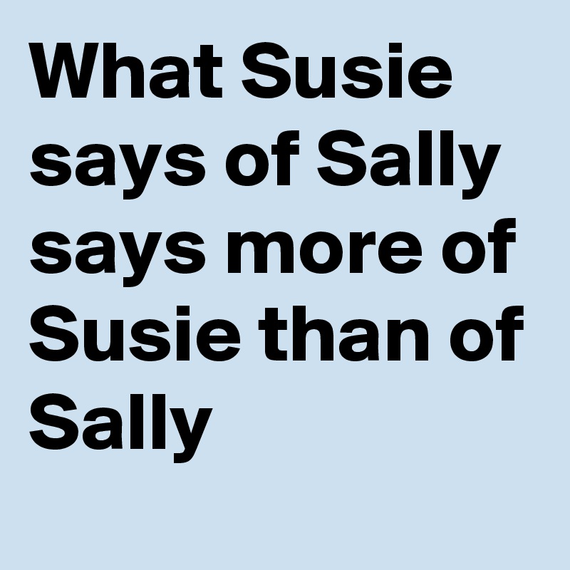 What Susie says of Sally 
says more of Susie than of Sally