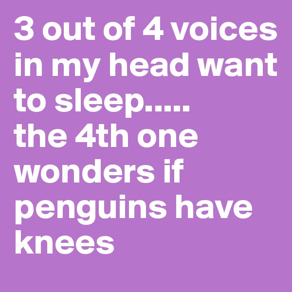 3 out of 4 voices in my head want to sleep.....
the 4th one wonders if penguins have knees