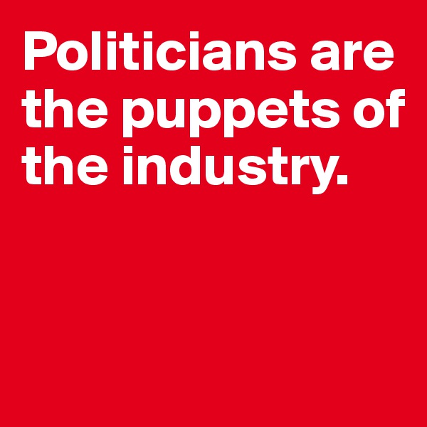 Politicians are the puppets of the industry. 


