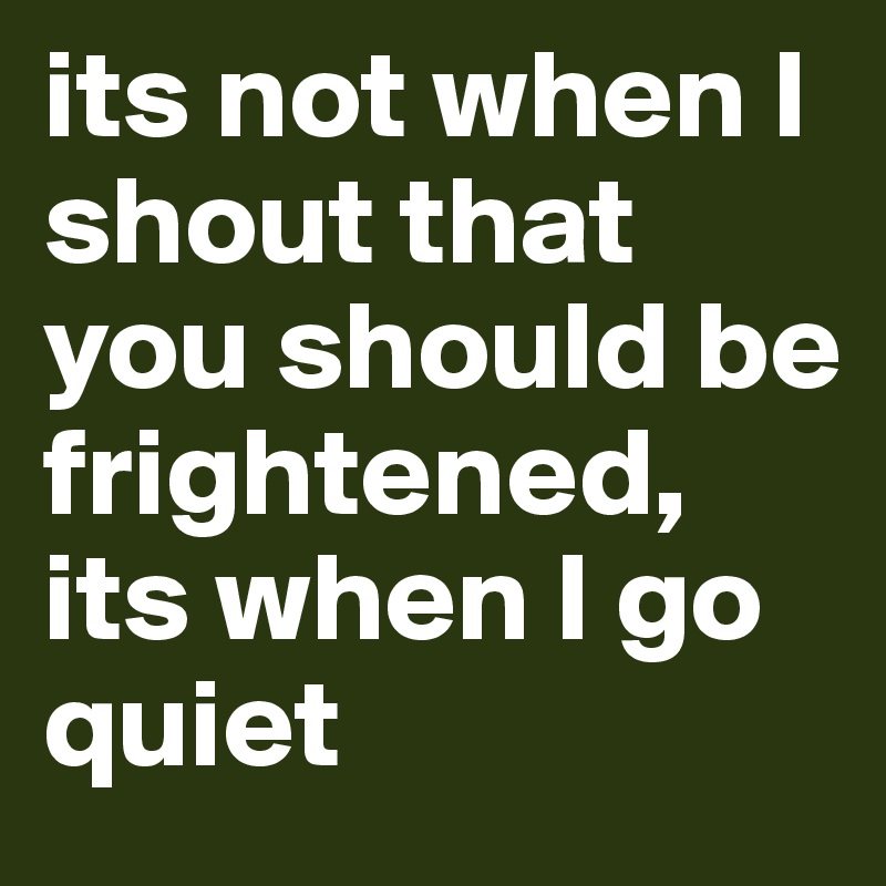 its not when I shout that you should be frightened, its when I go quiet